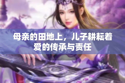 母亲的田地上，儿子耕耘着爱的传承与责任