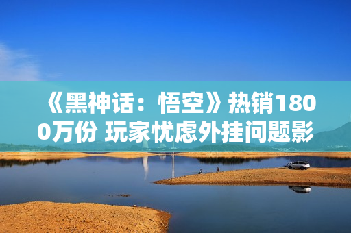 《黑神话：悟空》热销1800万份 玩家忧虑外挂问题影响体验