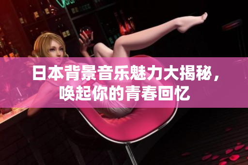 日本背景音乐魅力大揭秘，唤起你的青春回忆