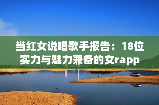 当红女说唱歌手报告：18位实力与魅力兼备的女rapper介绍