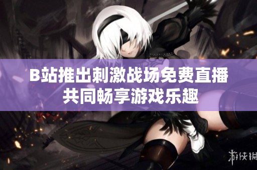 B站推出刺激战场免费直播 共同畅享游戏乐趣