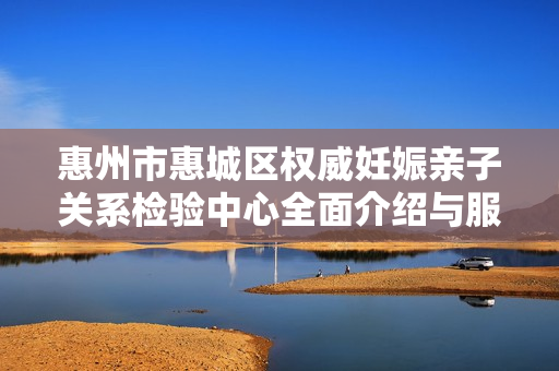 惠州市惠城区权威妊娠亲子关系检验中心全面介绍与服务指南