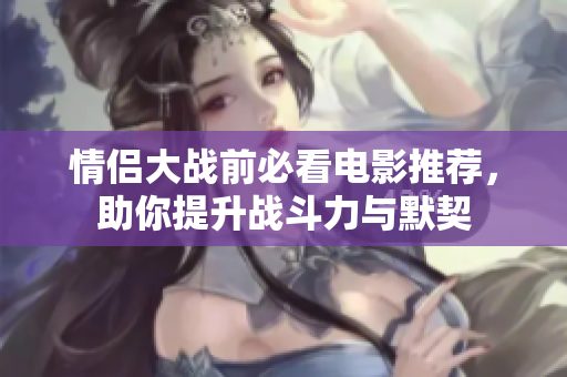 情侣大战前必看电影推荐，助你提升战斗力与默契