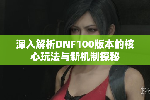 深入解析DNF100版本的核心玩法与新机制探秘