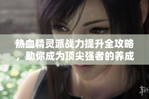 热血精灵派战力提升全攻略，助你成为顶尖强者的养成秘籍
