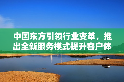 中国东方引领行业变革，推出全新服务模式提升客户体验
