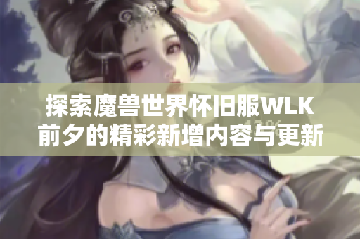 探索魔兽世界怀旧服WLK前夕的精彩新增内容与更新详情