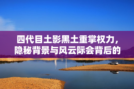 四代目土影黑土重掌权力，隐秘背景与风云际会背后的故事解析
