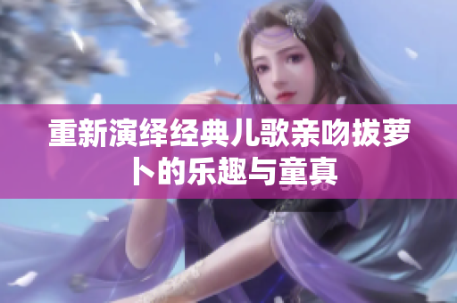 重新演绎经典儿歌亲吻拔萝卜的乐趣与童真