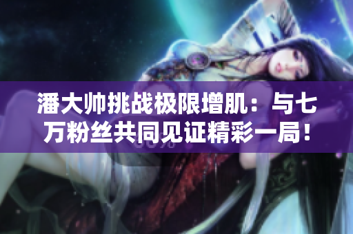 潘大帅挑战极限增肌：与七万粉丝共同见证精彩一局！