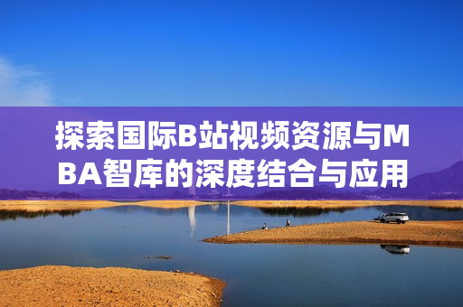探索国际B站视频资源与MBA智库的深度结合与应用价值