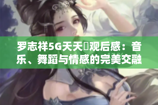 罗志祥5G天天奭观后感：音乐、舞蹈与情感的完美交融
