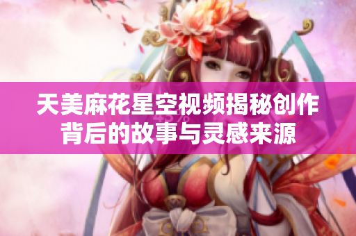 天美麻花星空视频揭秘创作背后的故事与灵感来源