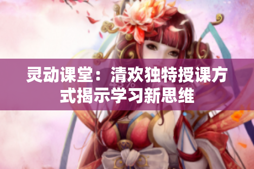 灵动课堂：清欢独特授课方式揭示学习新思维