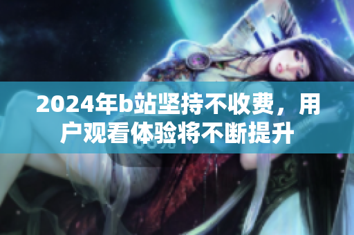 2024年b站坚持不收费，用户观看体验将不断提升