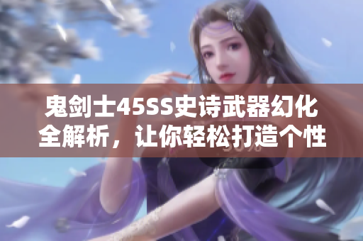 鬼剑士45SS史诗武器幻化全解析，让你轻松打造个性外观