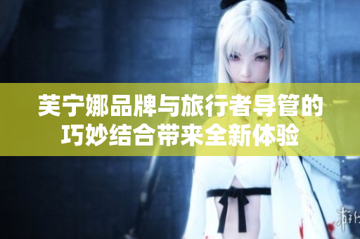 芙宁娜品牌与旅行者导管的巧妙结合带来全新体验