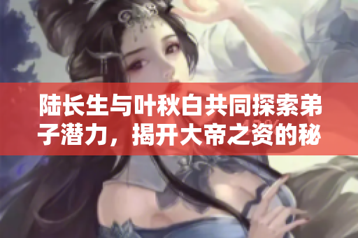 陆长生与叶秋白共同探索弟子潜力，揭开大帝之资的秘密