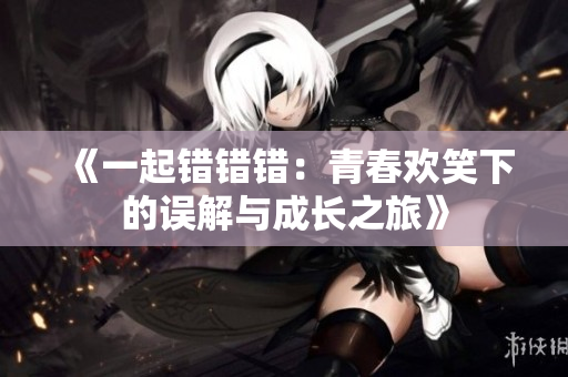 《一起错错错：青春欢笑下的误解与成长之旅》