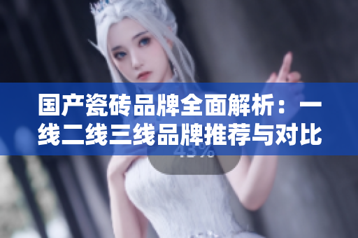 国产瓷砖品牌全面解析：一线二线三线品牌推荐与对比分析