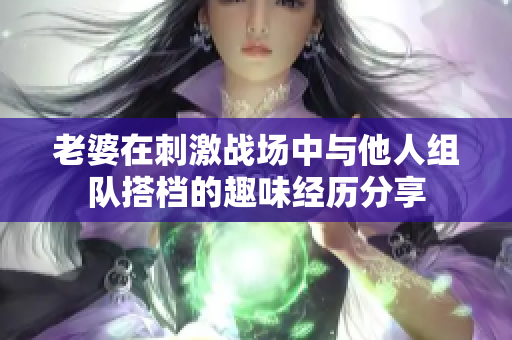 老婆在刺激战场中与他人组队搭档的趣味经历分享