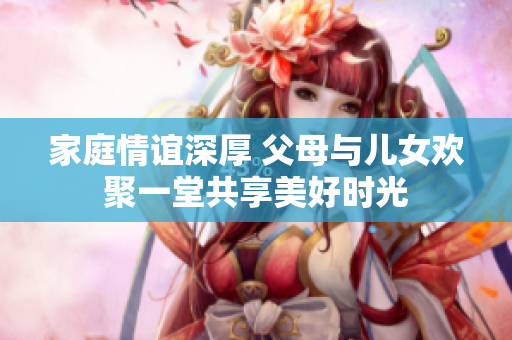家庭情谊深厚 父母与儿女欢聚一堂共享美好时光