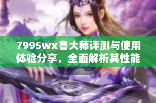7995wx鲁大师评测与使用体验分享，全面解析其性能特点