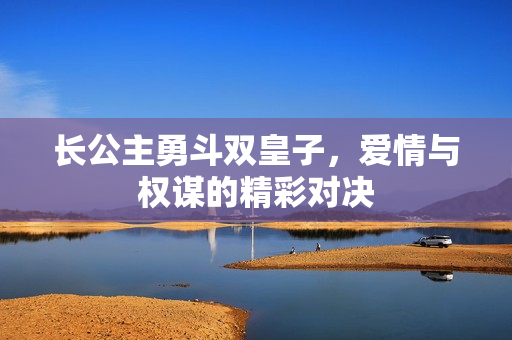 长公主勇斗双皇子，爱情与权谋的精彩对决