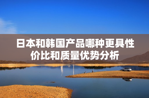 日本和韩国产品哪种更具性价比和质量优势分析