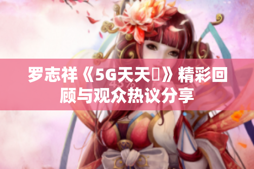 罗志祥《5G天天奭》精彩回顾与观众热议分享