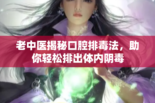 老中医揭秘口腔排毒法，助你轻松排出体内阴毒