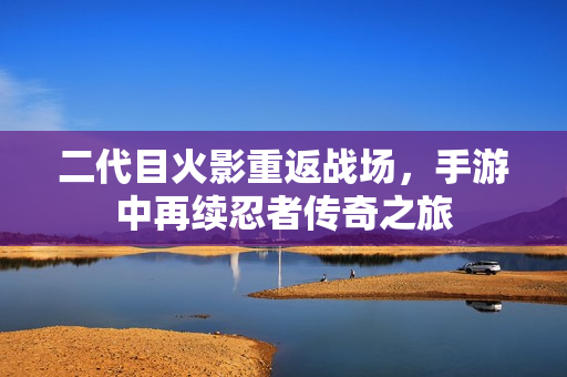 二代目火影重返战场，手游中再续忍者传奇之旅