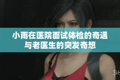 小雨在医院面试体检的奇遇与老医生的突发奇想