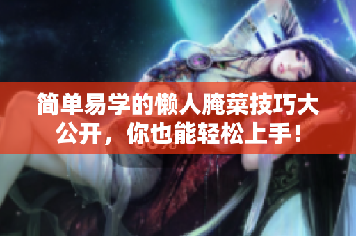 简单易学的懒人腌菜技巧大公开，你也能轻松上手！