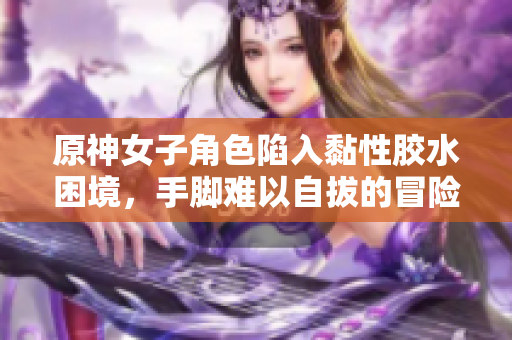 原神女子角色陷入黏性胶水困境，手脚难以自拔的冒险故事
