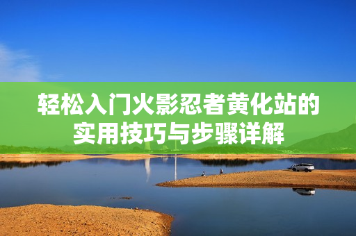 轻松入门火影忍者黄化站的实用技巧与步骤详解