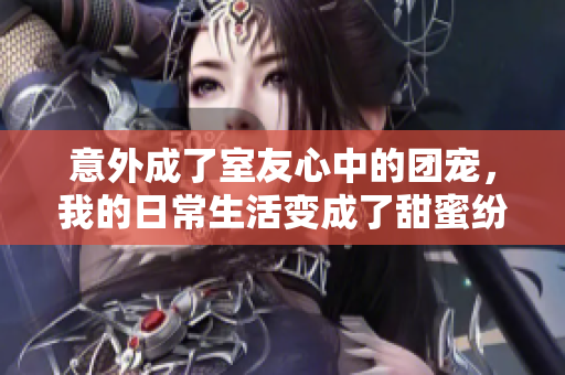 意外成了室友心中的团宠，我的日常生活变成了甜蜜纷争