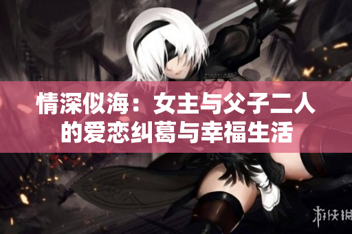 情深似海：女主与父子二人的爱恋纠葛与幸福生活