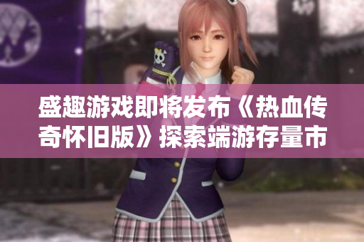 盛趣游戏即将发布《热血传奇怀旧版》探索端游存量市场新机遇