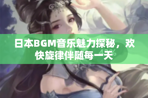 日本BGM音乐魅力探秘，欢快旋律伴随每一天