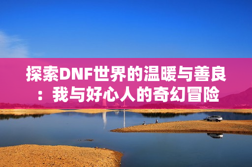 探索DNF世界的温暖与善良：我与好心人的奇幻冒险