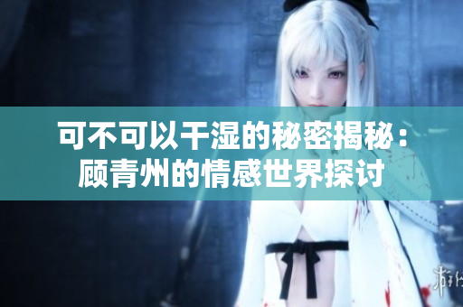 可不可以干湿的秘密揭秘：顾青州的情感世界探讨