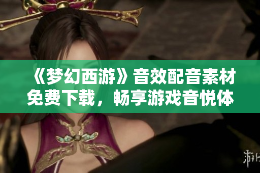 《梦幻西游》音效配音素材免费下载，畅享游戏音悦体验