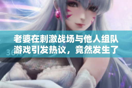 老婆在刺激战场与他人组队游戏引发热议，竟然发生了这些事