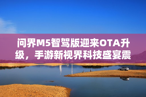 问界M5智驾版迎来OTA升级，手游新视界科技盛宴震撼开启