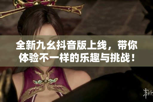 全新九幺抖音版上线，带你体验不一样的乐趣与挑战！