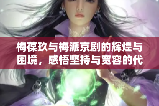 梅葆玖与梅派京剧的辉煌与困境，感悟坚持与宽容的代价