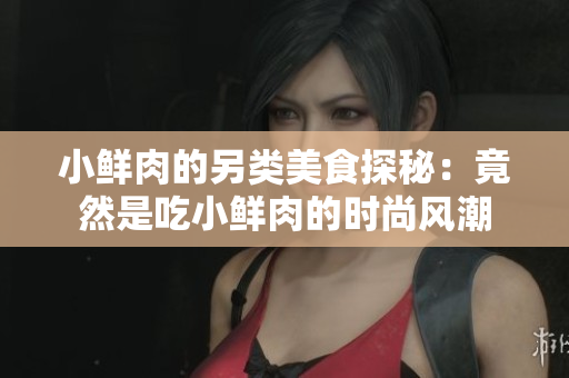 小鲜肉的另类美食探秘：竟然是吃小鲜肉的时尚风潮