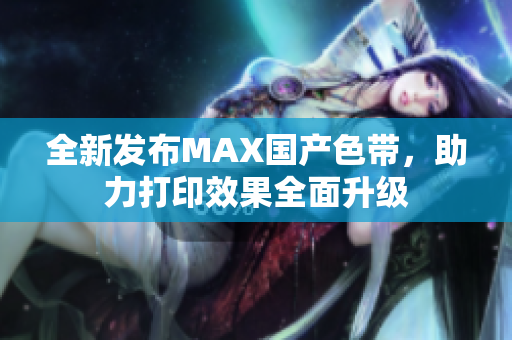 全新发布MAX国产色带，助力打印效果全面升级