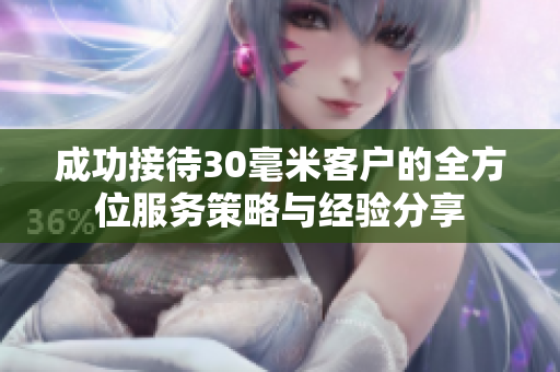 成功接待30毫米客户的全方位服务策略与经验分享